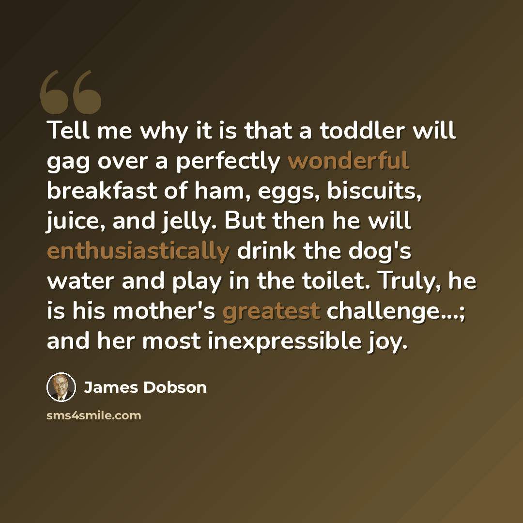 “Tell me why it is that a toddler will gag over a perfectly wonderful breakfast of ham, eggs, biscuits, juice, and jelly. But then he will enthusiastically drink the dog's water and play in the toilet. Truly, he is his mother's greatest challenge...; and her most inexpressible joy.” quote by James Dobson