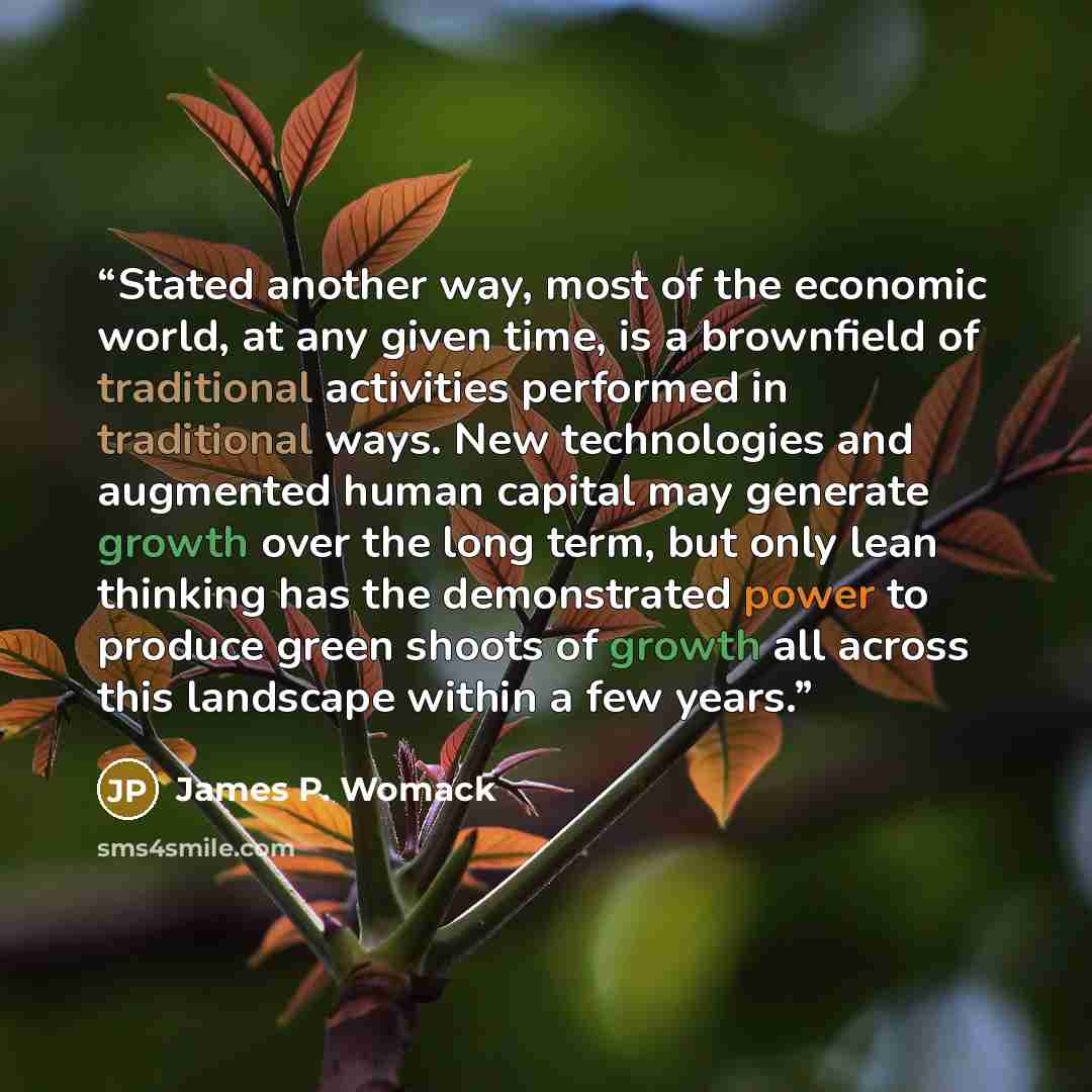 “Stated another way, most of the economic world, at any given time, is a brownfield of traditional activities performed in traditional ways. New technologies and augmented human capital may generate growth over the long term, but only lean thinking has the demonstrated power to produce green shoots…” quote by James P. Womack