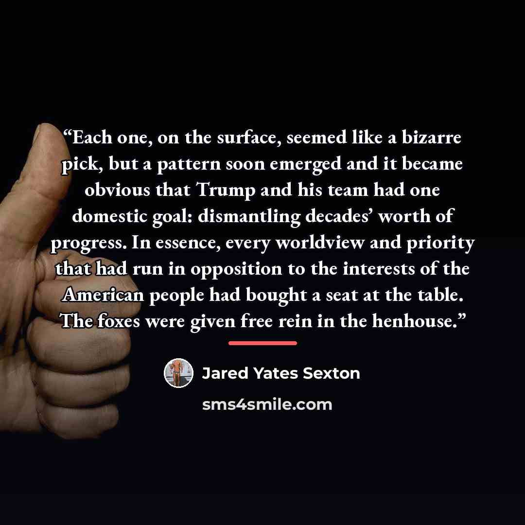 “Each one, on the surface, seemed like a bizarre pick, but a pattern soon emerged and it became obvious that Trump and his team had one domestic goal: dismantling decades’ worth of progress. In essence, every worldview and priority that had run in opposition to the interests of the American people…” quote by Jared Yates Sexton
