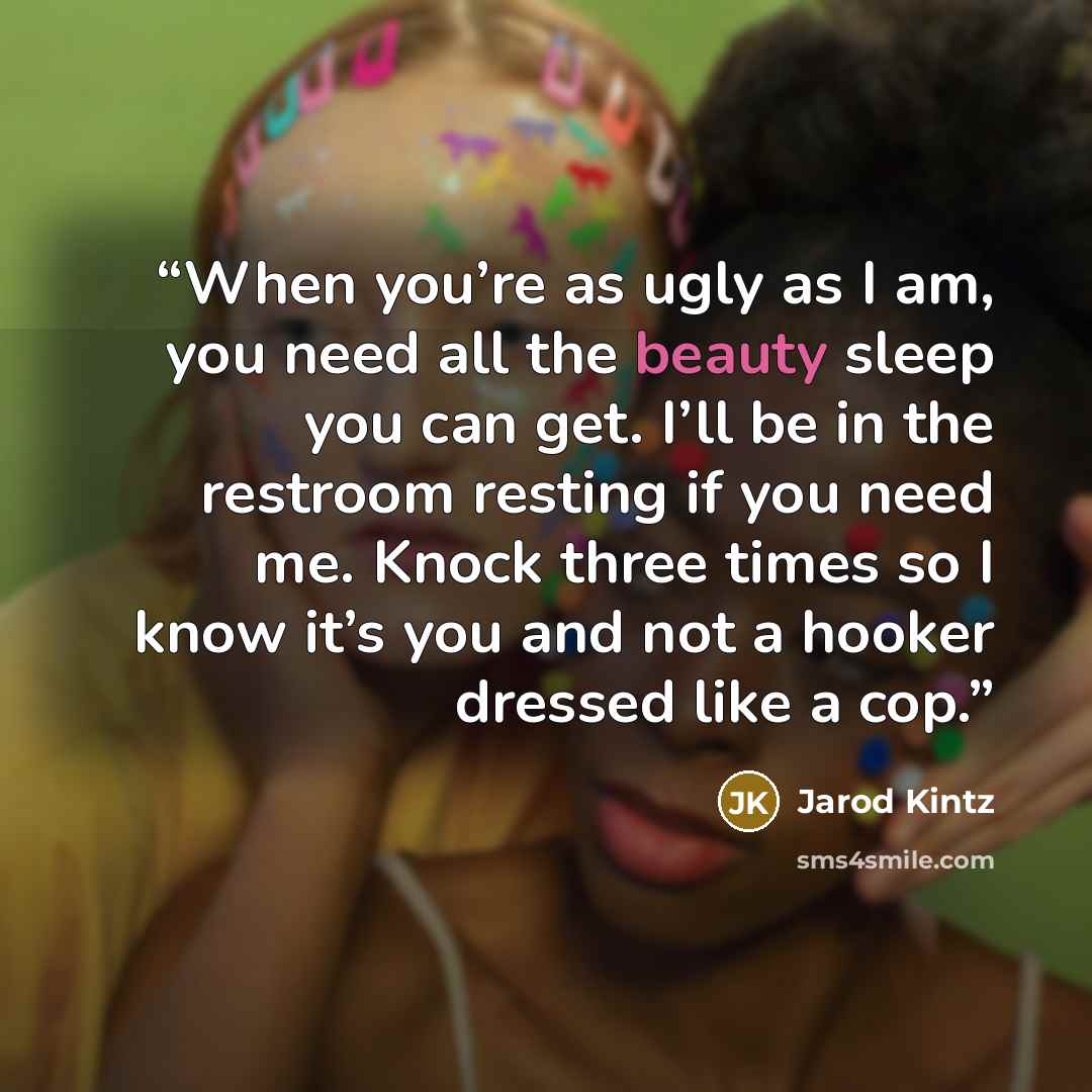 “When you’re as ugly as I am, you need all the beauty sleep you can get. I’ll be in the restroom resting if you need me. Knock three times so I know it’s you and not a hooker dressed like a cop.” quote by Jarod Kintz
