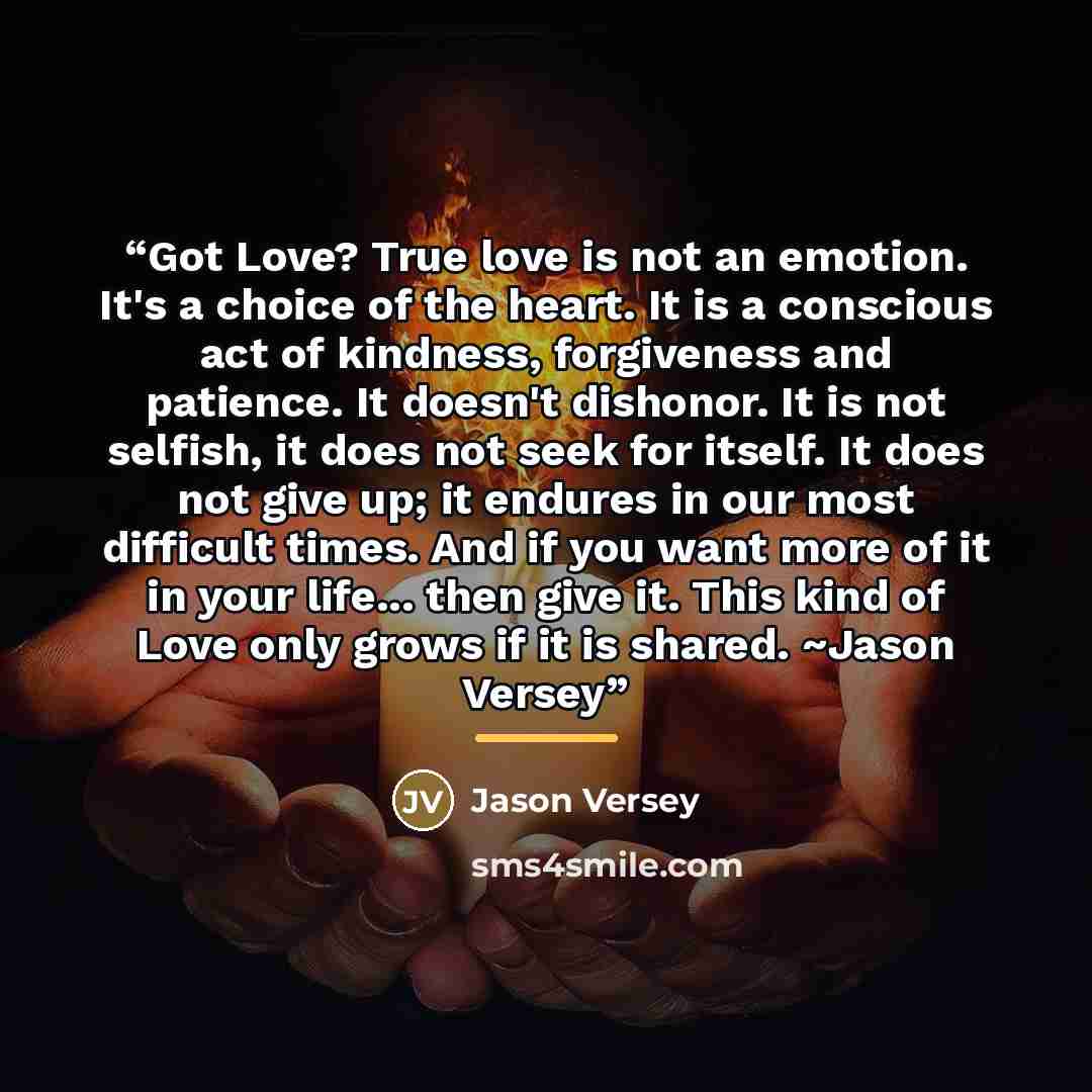 “Got Love? True love is not an emotion. It's a choice of the heart. It is a conscious act of kindness, forgiveness and patience. It doesn't dishonor. It is not selfish, it does not seek for itself. It does not give up; it endures in our most difficult times. And if you want more of it in your…” quote by Jason Versey