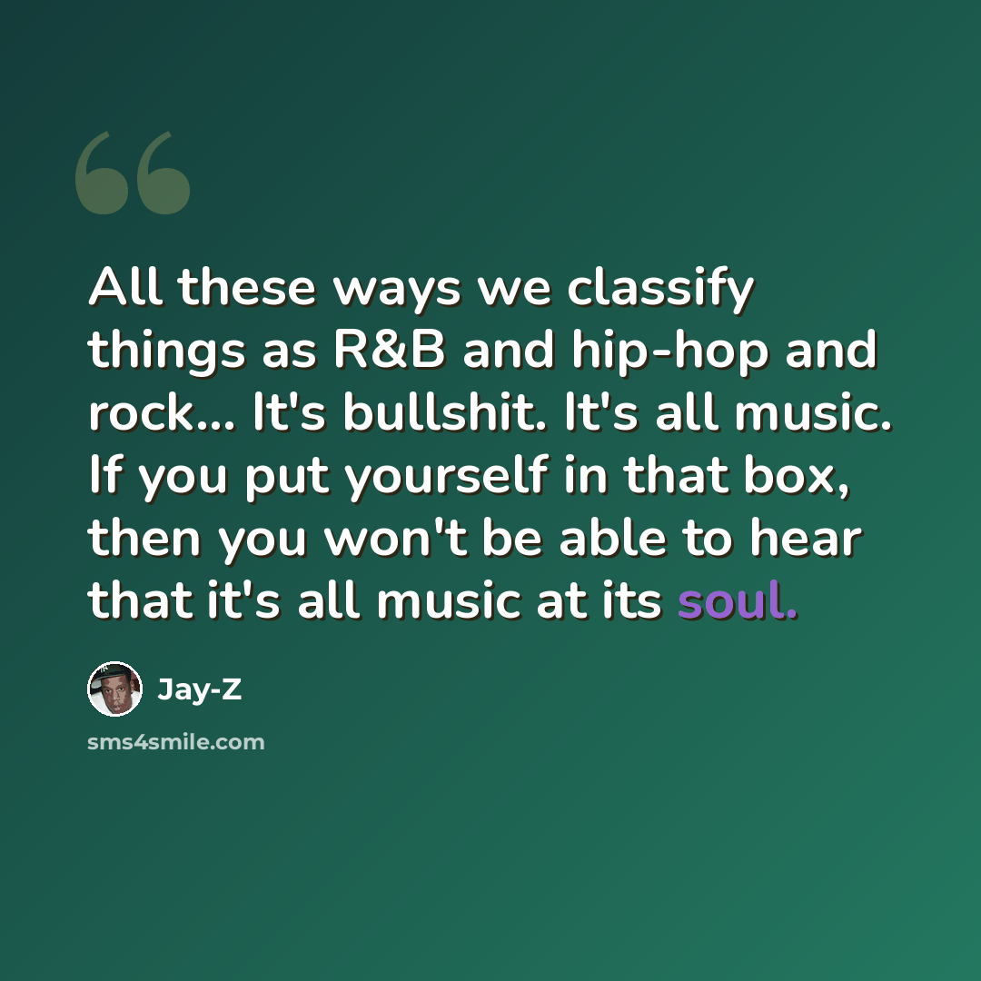 “All these ways we classify things as R&B and hip-hop and rock... It's bullshit. It's all music. If you put yourself in that box, then you won't be able to hear that it's all music at its soul.” quote by Jay-Z