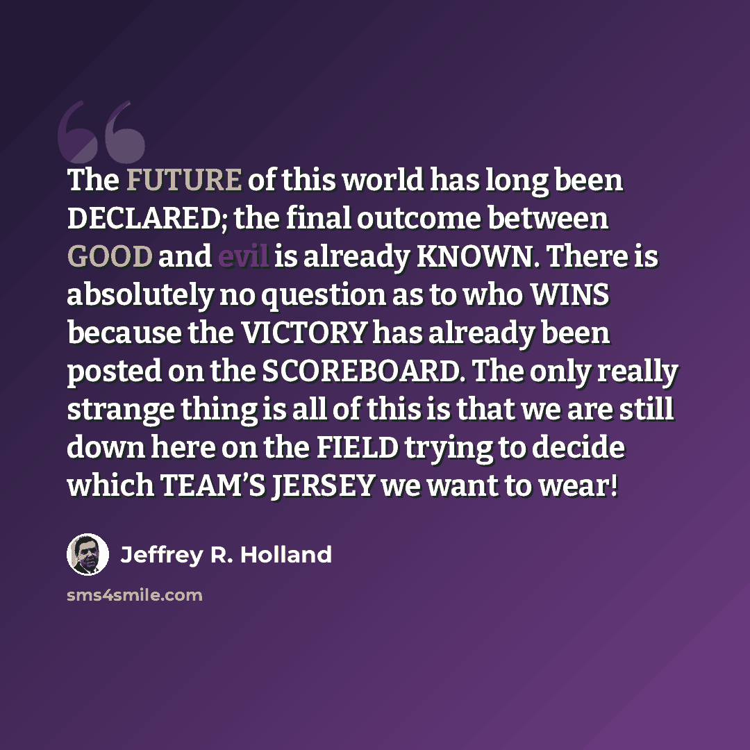 “The FUTURE of this world has long been DECLARED; the final outcome between GOOD and evil is already KNOWN. There is absolutely no question as to who WINS because the VICTORY has already been posted on the SCOREBOARD. The only really strange thing is all of this is that we are still down here on…” quote by Jeffrey R. Holland