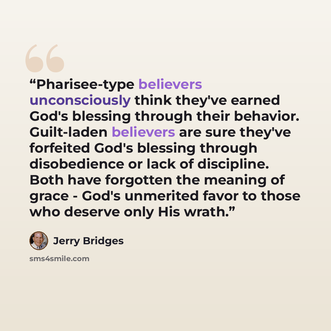 “Pharisee-type believers unconsciously think they've earned God's blessing through their behavior. Guilt-laden believers are sure they've forfeited God's blessing through disobedience or lack of discipline. Both have forgotten the meaning of grace - God's unmerited favor to those who deserve only…” quote by Jerry Bridges