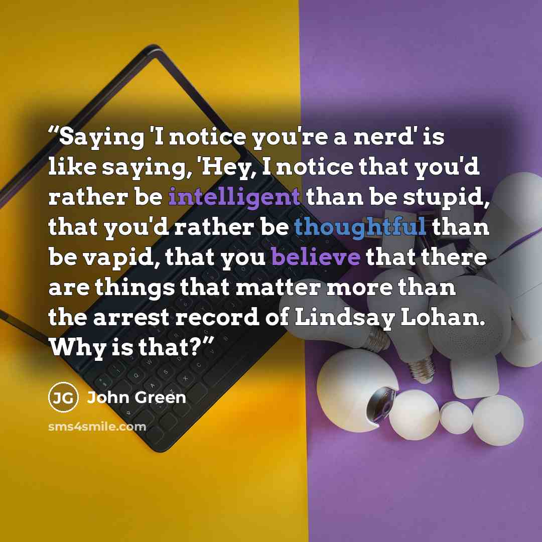 “Saying 'I notice you're a nerd' is like saying, 'Hey, I notice that you'd rather be intelligent than be stupid, that you'd rather be thoughtful than be vapid, that you believe that there are things that matter more than the arrest record of Lindsay Lohan. Why is that?” quote by John Green