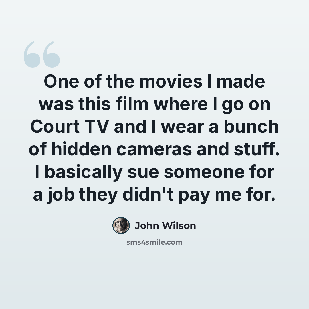 “One of the movies I made was this film where I go on Court TV and I wear a bunch of hidden cameras and stuff. I basically sue someone for a job they didn't pay me for.” quote by John Wilson