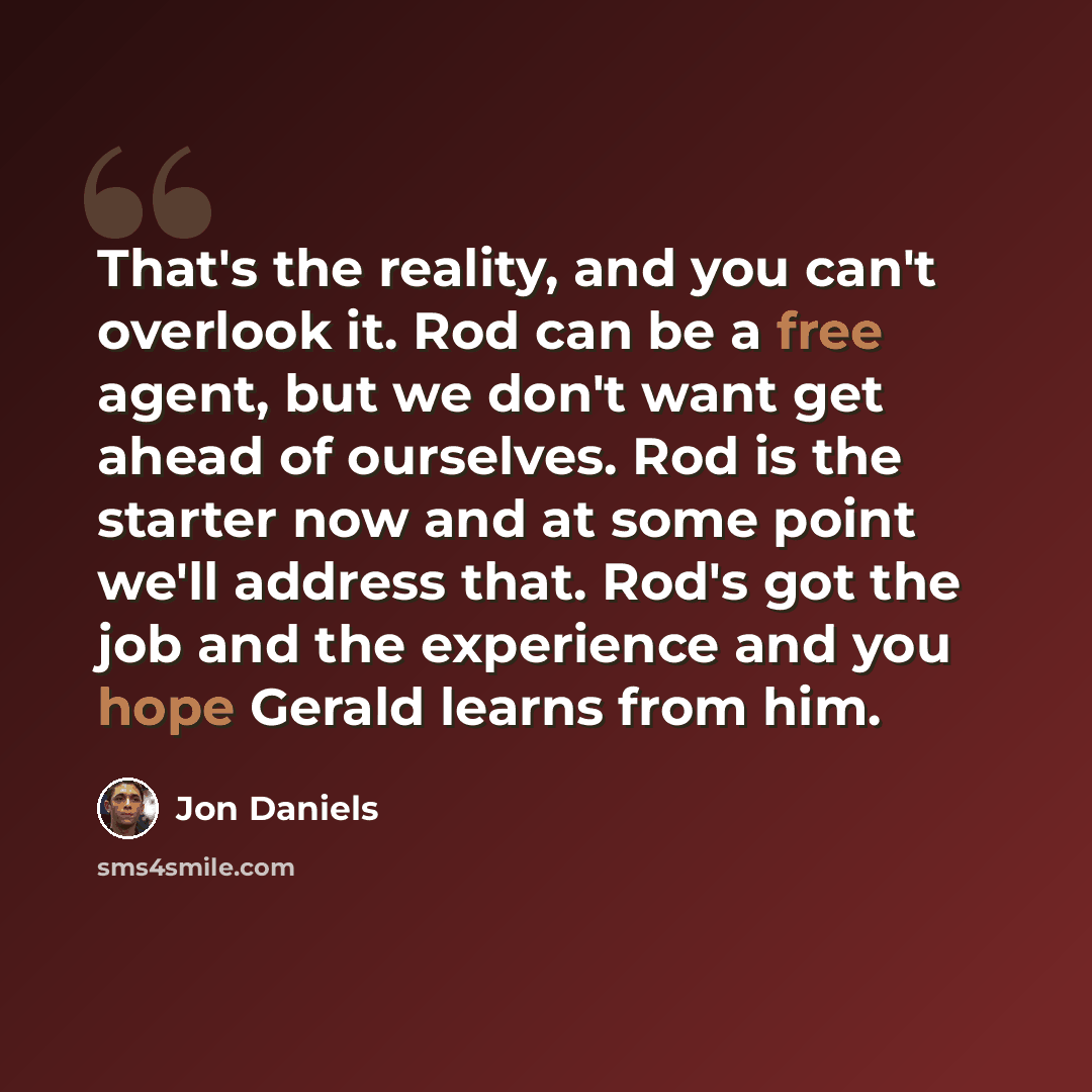 “That's the reality, and you can't overlook it. Rod can be a free agent, but we don't want get ahead of ourselves. Rod is the starter now and at some point we'll address that. Rod's got the job and the experience and you hope Gerald learns from him.” quote by Jon Daniels