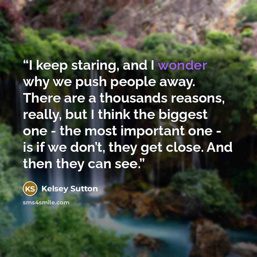 “I keep staring, and I wonder why we push people away. There are a thousands reasons, really, but I think the biggest one - the most important one - is if we don’t, they get close. And then they can see.” quote by Kelsey Sutton