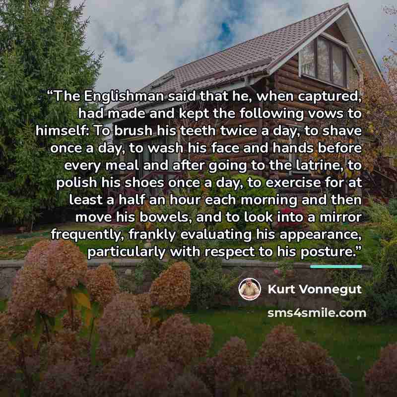 “The Englishman said that he, when captured, had made and kept the following vows to himself: To brush his teeth twice a day, to shave once a day, to wash his face and hands before every meal and after going to the latrine, to polish his shoes once a day, to exercise for at least a half an hour…” quote by Kurt Vonnegut