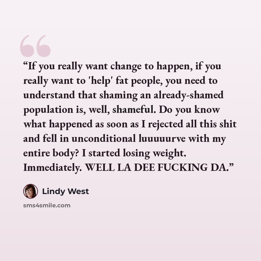 “If you really want change to happen, if you really want to 'help' fat people, you need to understand that shaming an already-shamed population is, well, shameful. Do you know what happened as soon as I rejected all this shit and fell in unconditional luuuuurve with my entire body? I started losing…” quote by Lindy West