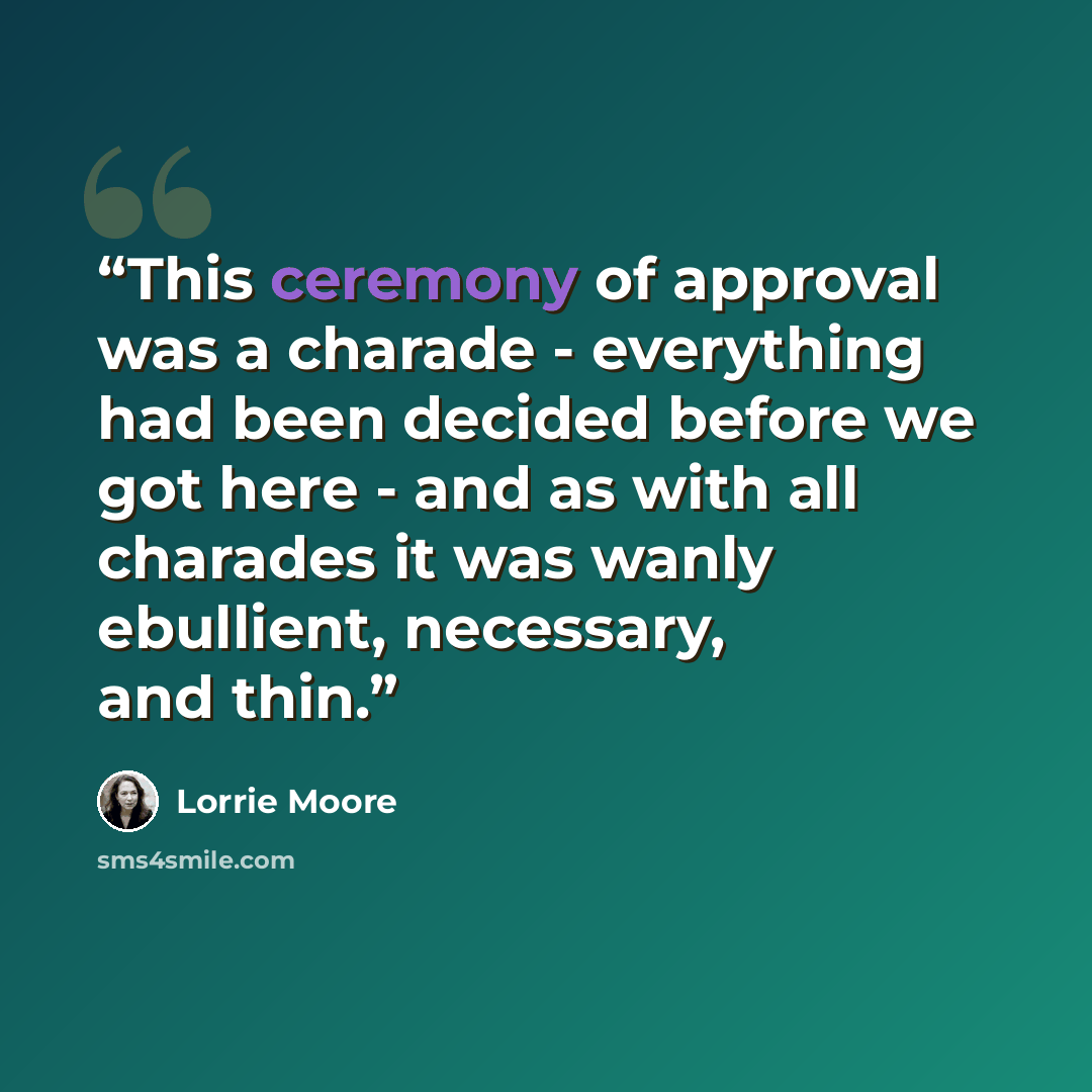 “This ceremony of approval was a charade - everything had been decided before we got here - and as with all charades it was wanly ebullient, necessary, and thin.” quote by Lorrie Moore