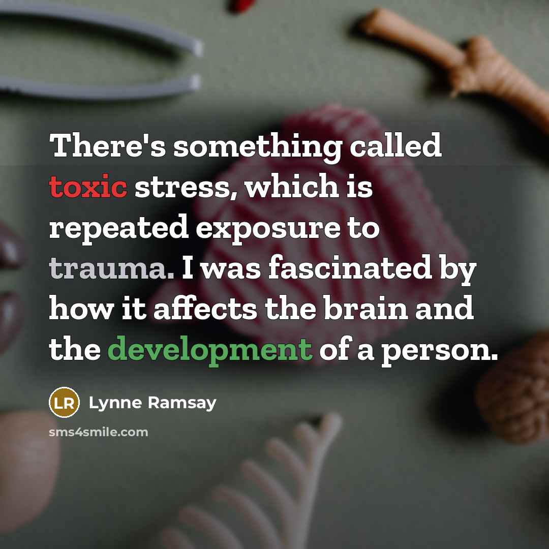 “There's something called toxic stress, which is repeated exposure to trauma. I was fascinated by how it affects the brain and the development of a person.” quote by Lynne Ramsay