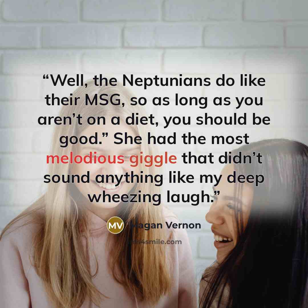 “Well, the Neptunians do like their MSG, so as long as you aren’t on a diet, you should be good.” She had the most melodious giggle that didn’t sound anything like my deep wheezing laugh.” quote by Magan Vernon