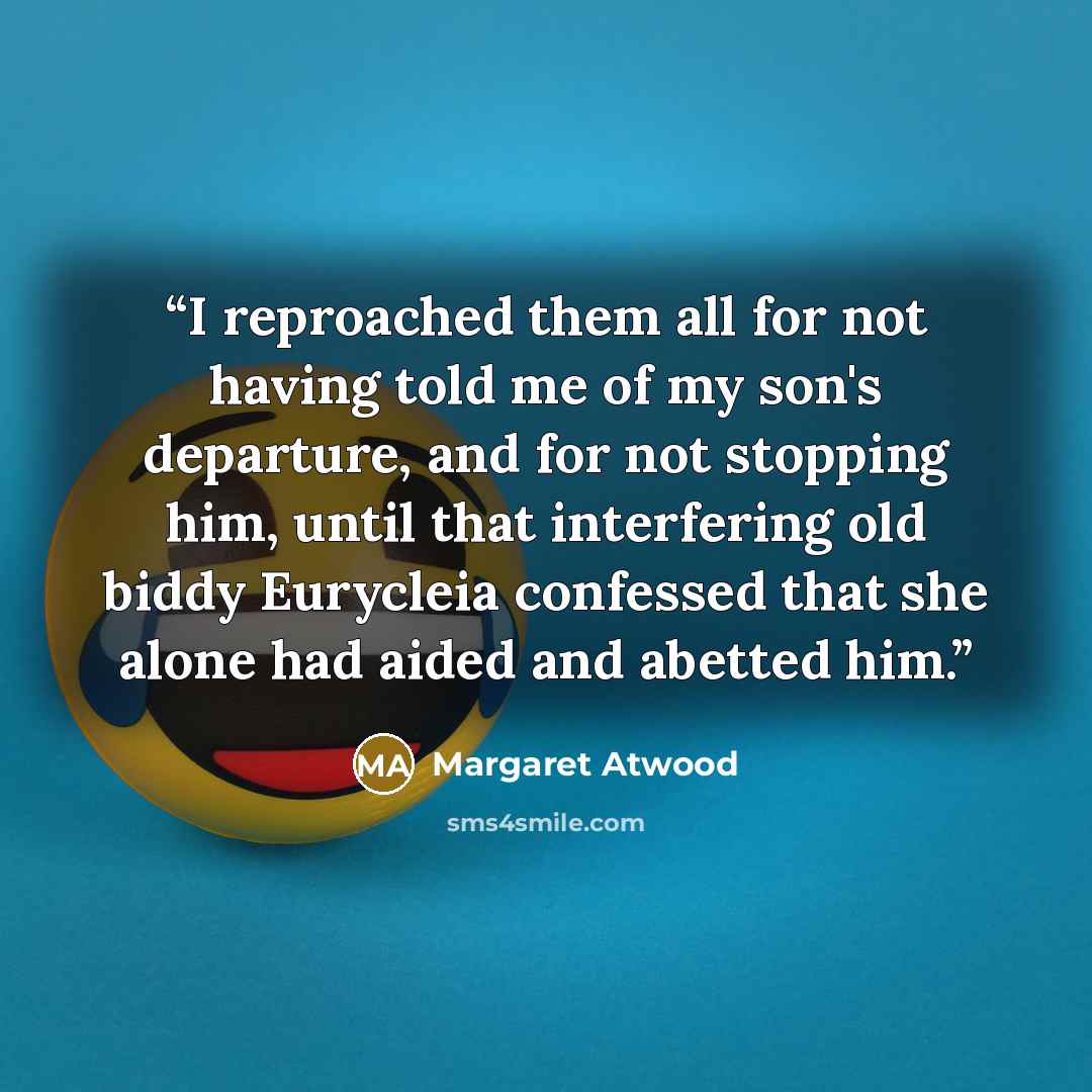 “I reproached them all for not having told me of my son's departure, and for not stopping him, until that interfering old biddy Eurycleia confessed that she alone had aided and abetted him.” quote by Margaret Atwood