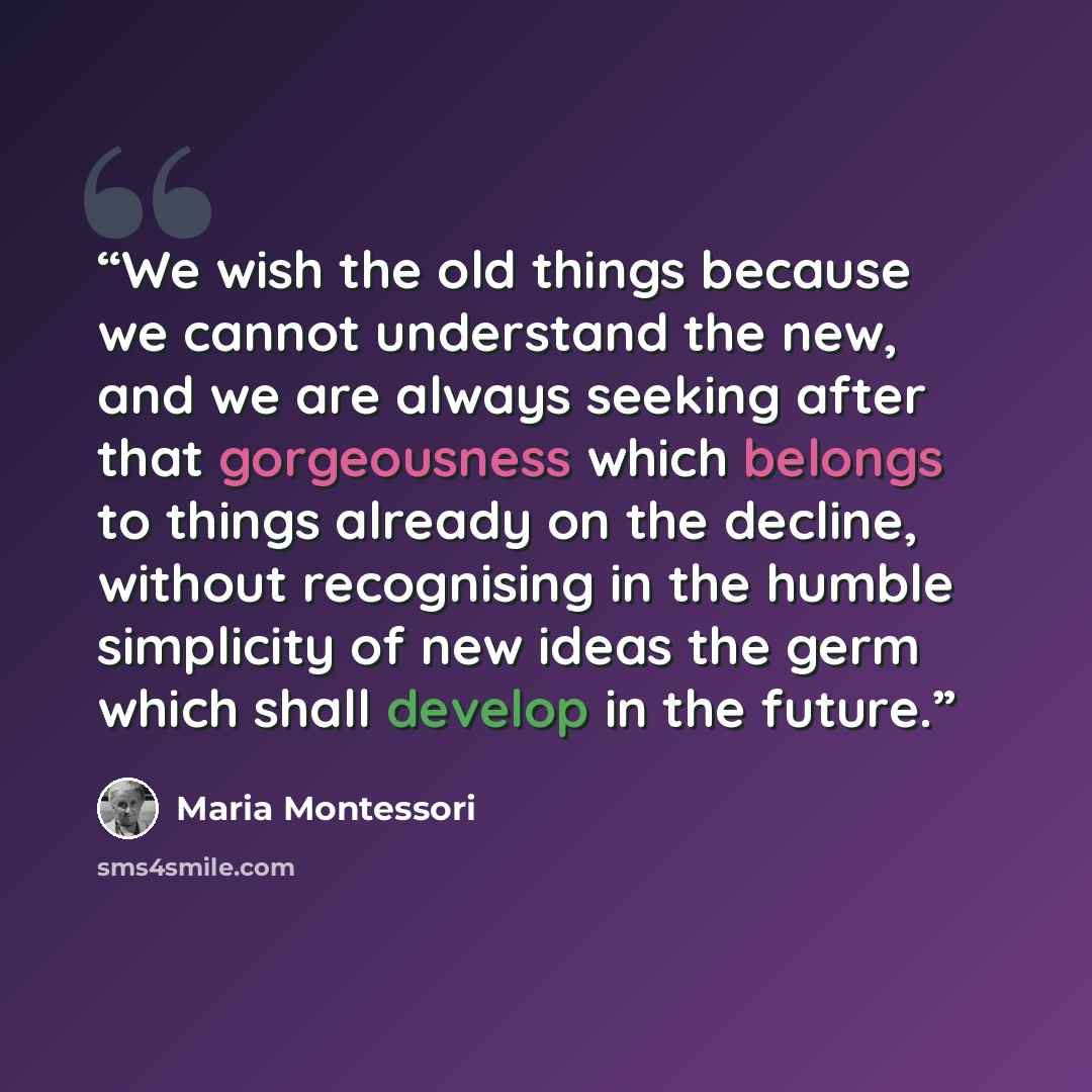 “We wish the old things because we cannot understand the new, and we are always seeking after that gorgeousness which belongs to things already on the decline, without recognising in the humble simplicity of new ideas the germ which shall develop in the future.” quote by Maria Montessori