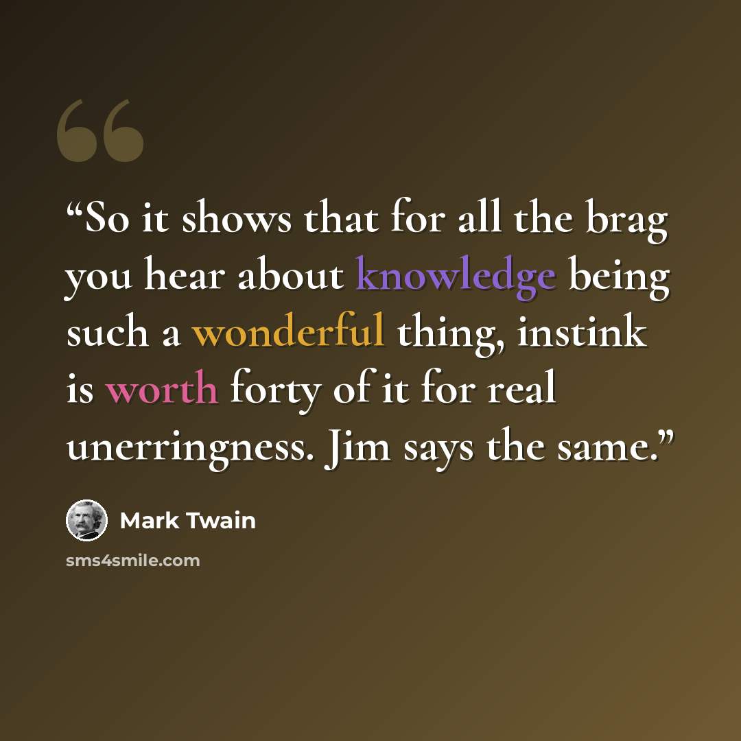 “So it shows that for all the brag you hear about knowledge being such a wonderful thing, instink is worth forty of it for real unerringness. Jim says the same.” quote by Mark Twain