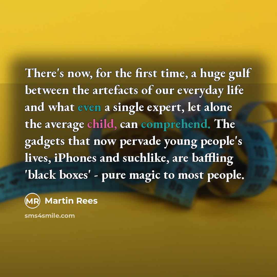 “There's now, for the first time, a huge gulf between the artefacts of our everyday life and what even a single expert, let alone the average child, can comprehend. The gadgets that now pervade young people's lives, iPhones and suchlike, are baffling 'black boxes' - pure magic to most people.” quote by Martin Rees