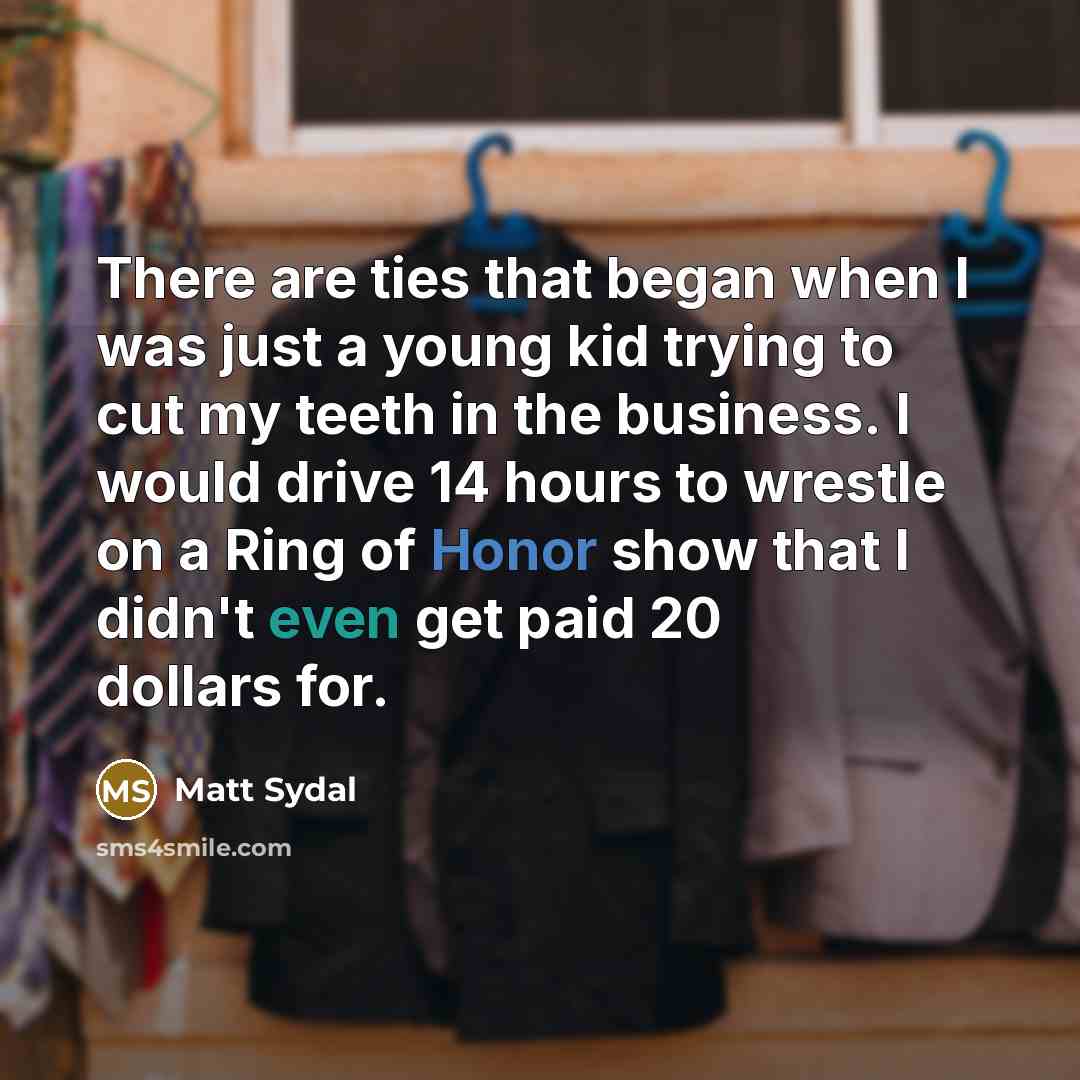 “There are ties that began when I was just a young kid trying to cut my teeth in the business. I would drive 14 hours to wrestle on a Ring of Honor show that I didn't even get paid 20 dollars for.” quote by Matt Sydal