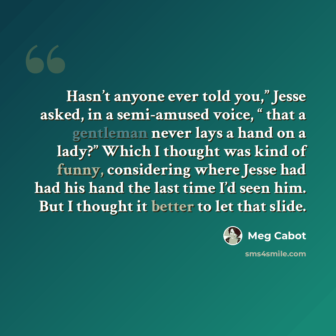 “Hasn’t anyone ever told you,” Jesse asked, in a semi-amused voice, “ that a gentleman never lays a hand on a lady?” Which I thought was kind of funny, considering where Jesse had had his hand the last time I’d seen him. But I thought it better to let that slide.” quote by Meg Cabot