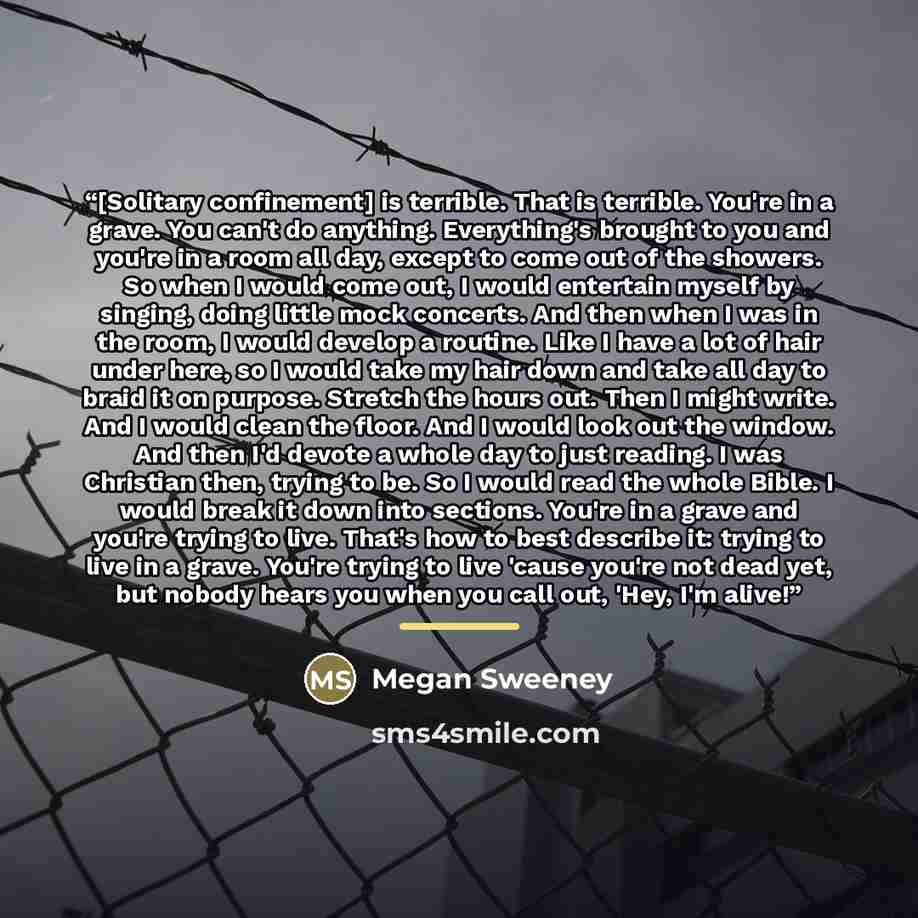 “[Solitary confinement] is terrible. That is terrible. You're in a grave. You can't do anything. Everything's brought to you and you're in a room all day, except to come out of the showers. So when I would come out, I would entertain myself by singing, doing little mock concerts. And then when I…” quote by Megan Sweeney