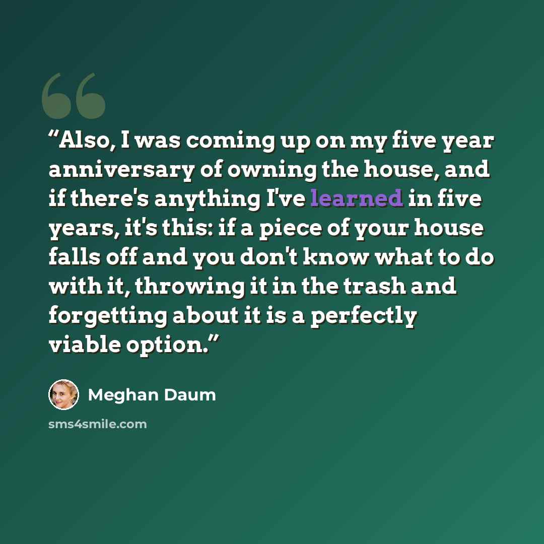 “Also, I was coming up on my five year anniversary of owning the house, and if there's anything I've learned in five years, it's this: if a piece of your house falls off and you don't know what to do with it, throwing it in the trash and forgetting about it is a perfectly viable option.” quote by Meghan Daum