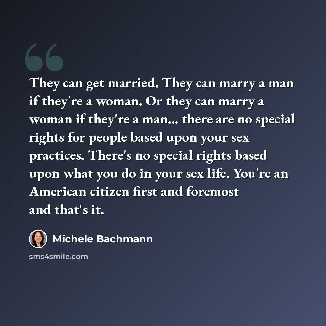 “They can get married. They can marry a man if they're a woman. Or they can marry a woman if they're a man... there are no special rights for people based upon your sex practices. There's no special rights based upon what you do in your sex life. You're an American citizen first and foremost and…” quote by Michele Bachmann