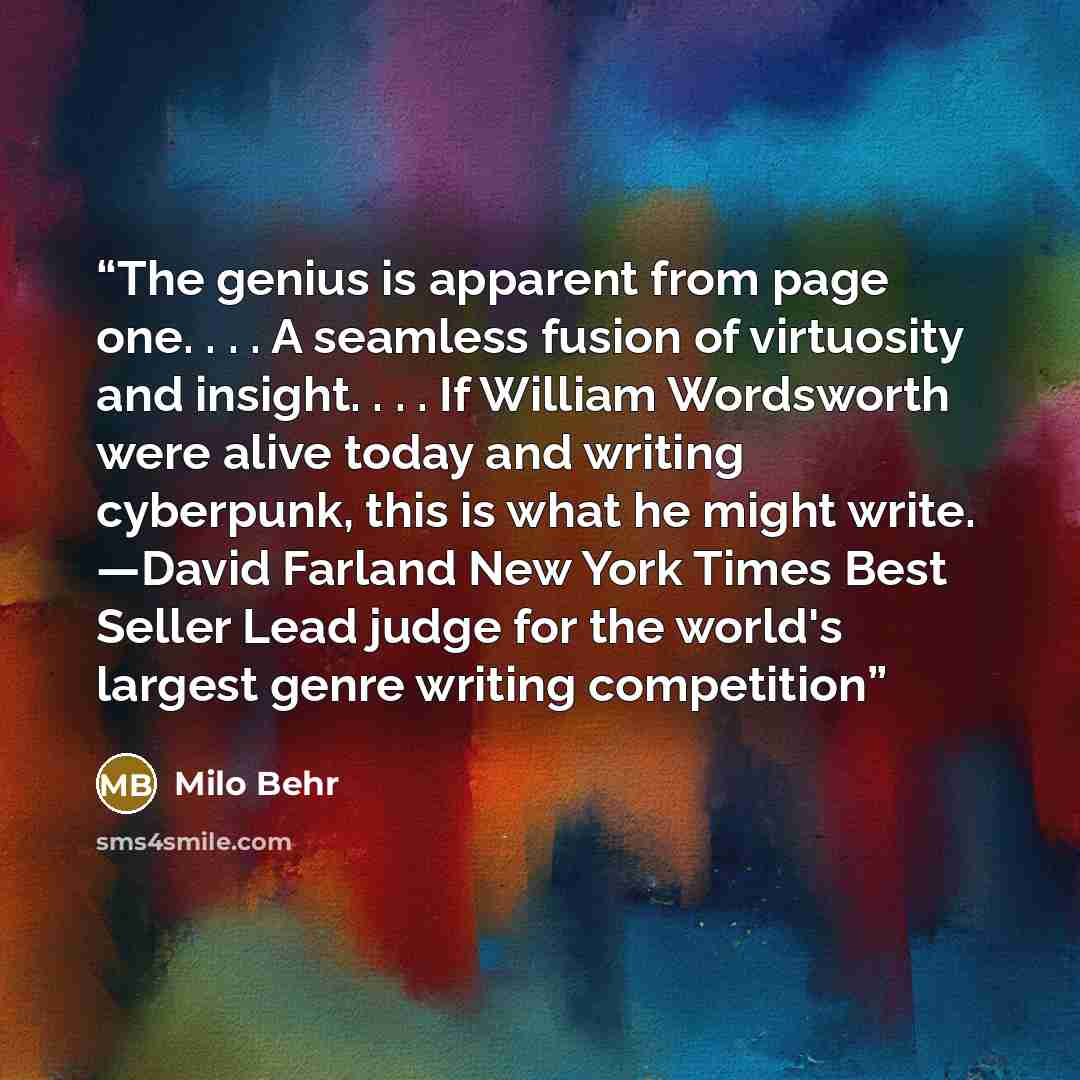 “The genius is apparent from page one. . . . A seamless fusion of virtuosity and insight. . . . If William Wordsworth were alive today and writing cyberpunk, this is what he might write. —David Farland New York Times Best Seller Lead judge for the world's largest genre writing competition” quote by Milo Behr