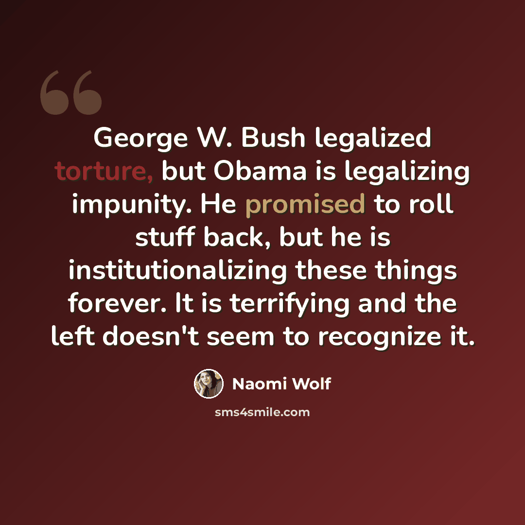 “George W. Bush legalized torture, but Obama is legalizing impunity. He promised to roll stuff back, but he is institutionalizing these things forever. It is terrifying and the left doesn't seem to recognize it.” quote by Naomi Wolf