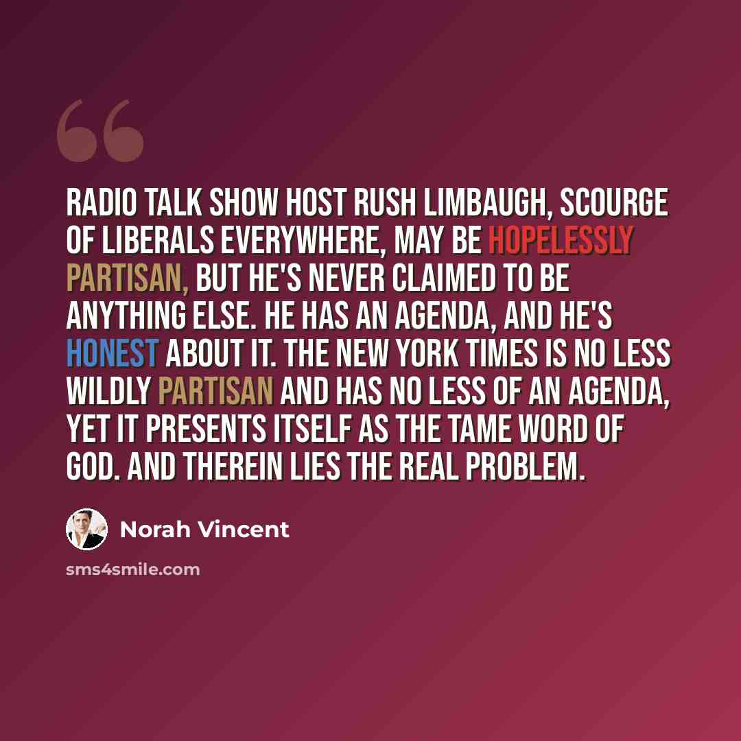 “Radio talk show host Rush Limbaugh, scourge of liberals everywhere, may be hopelessly partisan, but he's never claimed to be anything else. He has an agenda, and he's honest about it. The New York Times is no less wildly partisan and has no less of an agenda, yet it presents itself as the tame…” quote by Norah Vincent