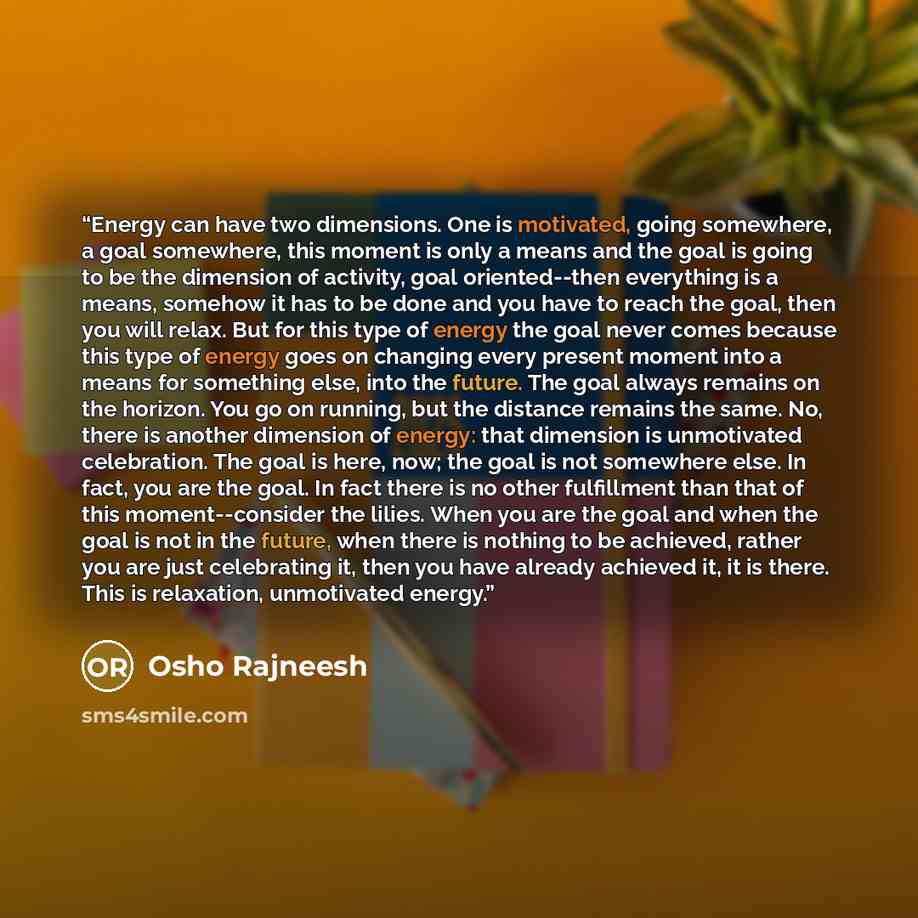“Energy can have two dimensions. One is motivated, going somewhere, a goal somewhere, this moment is only a means and the goal is going to be the dimension of activity, goal oriented--then everything is a means, somehow it has to be done and you have to reach the goal, then you will relax. But for…” quote by Osho Rajneesh