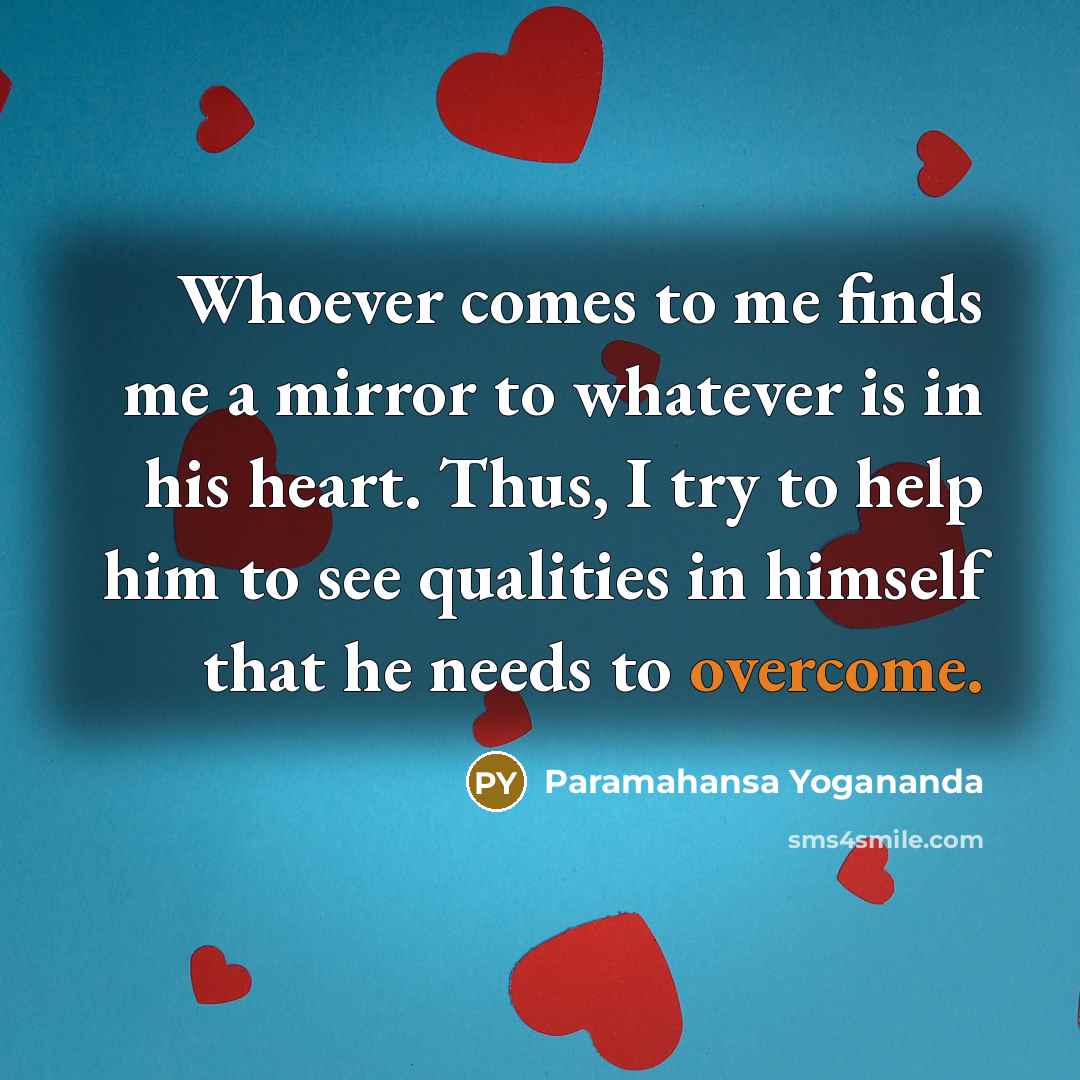 “Whoever comes to me finds me a mirror to whatever is in his heart. Thus, I try to help him to see qualities in himself that he needs to overcome.” quote by Paramahansa Yogananda