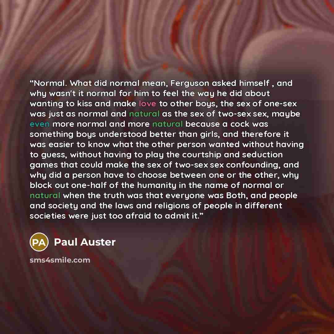 “Normal. What did normal mean, Ferguson asked himself , and why wasn't it normal for him to feel the way he did about wanting to kiss and make love to other boys, the sex of one-sex was just as normal and natural as the sex of two-sex sex, maybe even more normal and more natural because a cock was…” quote by Paul Auster