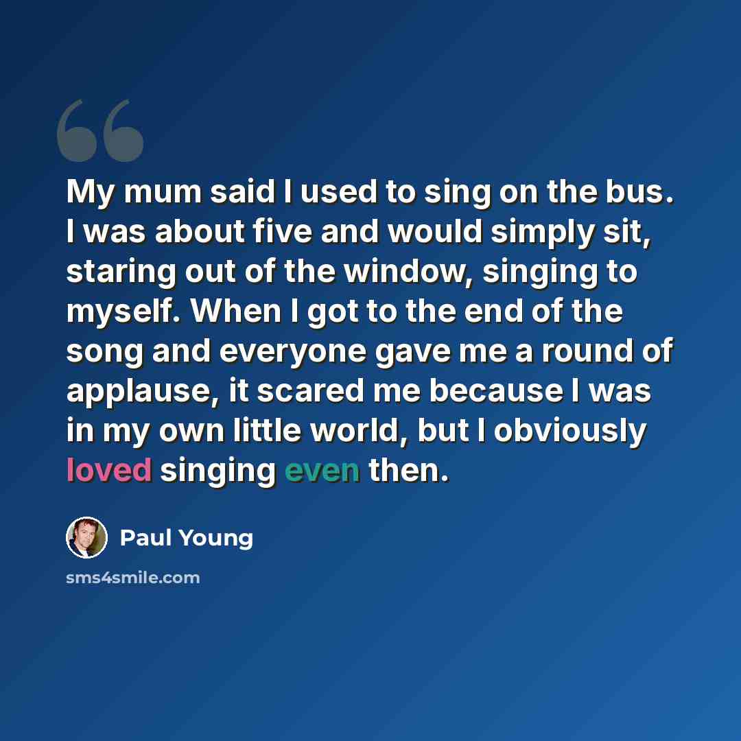 “My mum said I used to sing on the bus. I was about five and would simply sit, staring out of the window, singing to myself. When I got to the end of the song and everyone gave me a round of applause, it scared me because I was in my own little world, but I obviously loved singing even then.” quote by Paul Young