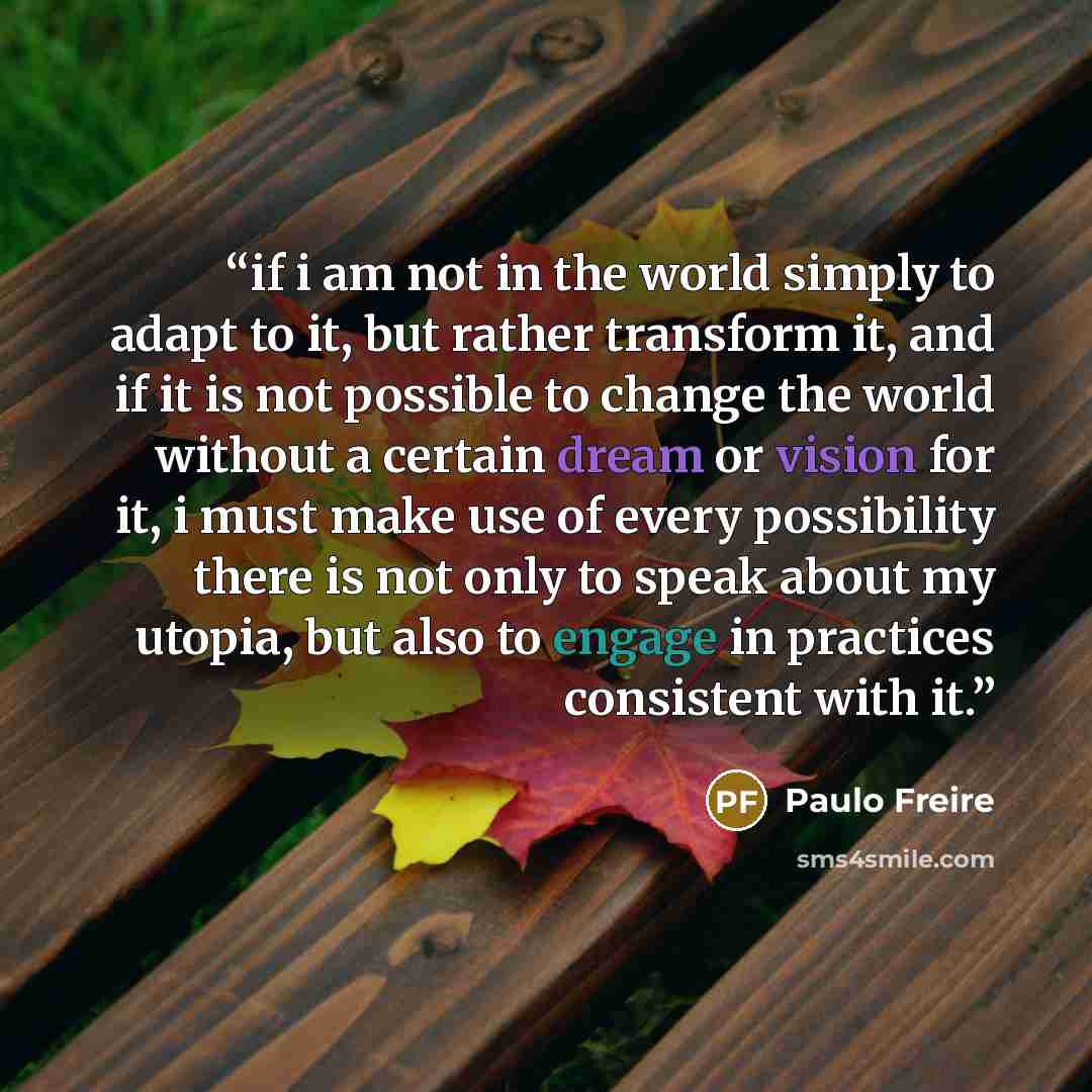 “if i am not in the world simply to adapt to it, but rather transform it, and if it is not possible to change the world without a certain dream or vision for it, i must make use of every possibility there is not only to speak about my utopia, but also to engage in practices consistent with it.” quote by Paulo Freire