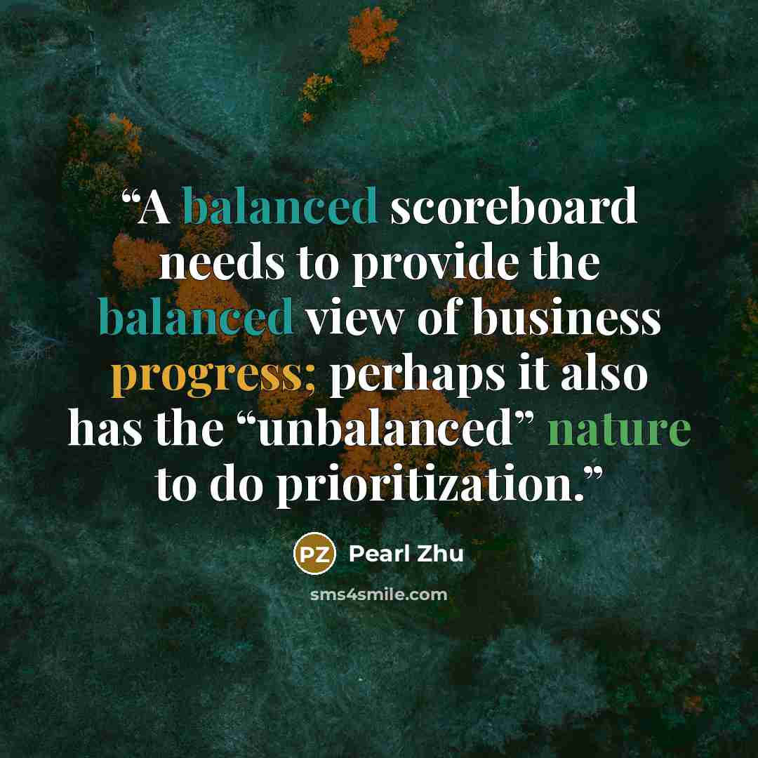 “A balanced scoreboard needs to provide the balanced view of business progress; perhaps it also has the “unbalanced” nature to do prioritization.” quote by Pearl Zhu