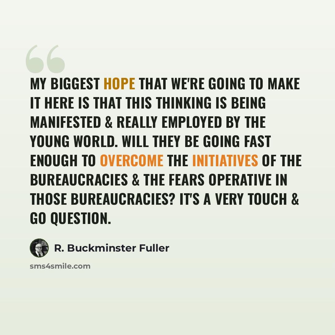 “My biggest hope that we're going to make it here is that this thinking is being manifested & really employed by the young world. Will they be going fast enough to overcome the initiatives of the bureaucracies & the fears operative in those bureaucracies? It's a very touch & go question.” quote by R. Buckminster Fuller