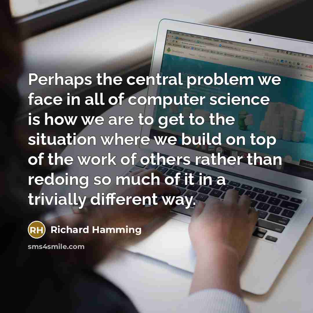 “Perhaps the central problem we face in all of computer science is how we are to get to the situation where we build on top of the work of others rather than redoing so much of it in a trivially different way.” quote by Richard Hamming