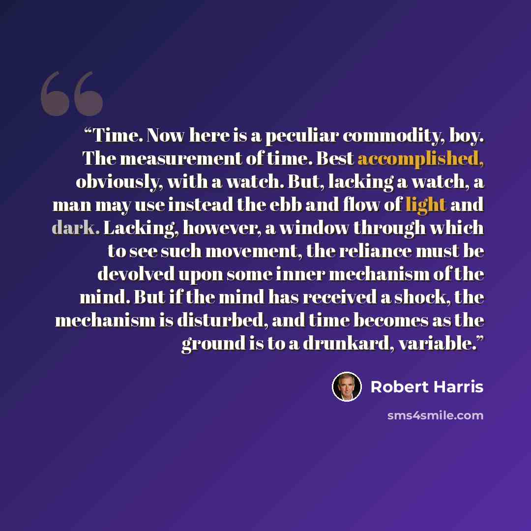 “Time. Now here is a peculiar commodity, boy. The measurement of time. Best accomplished, obviously, with a watch. But, lacking a watch, a man may use instead the ebb and flow of light and dark. Lacking, however, a window through which to see such movement, the reliance must be devolved upon some…” quote by Robert Harris