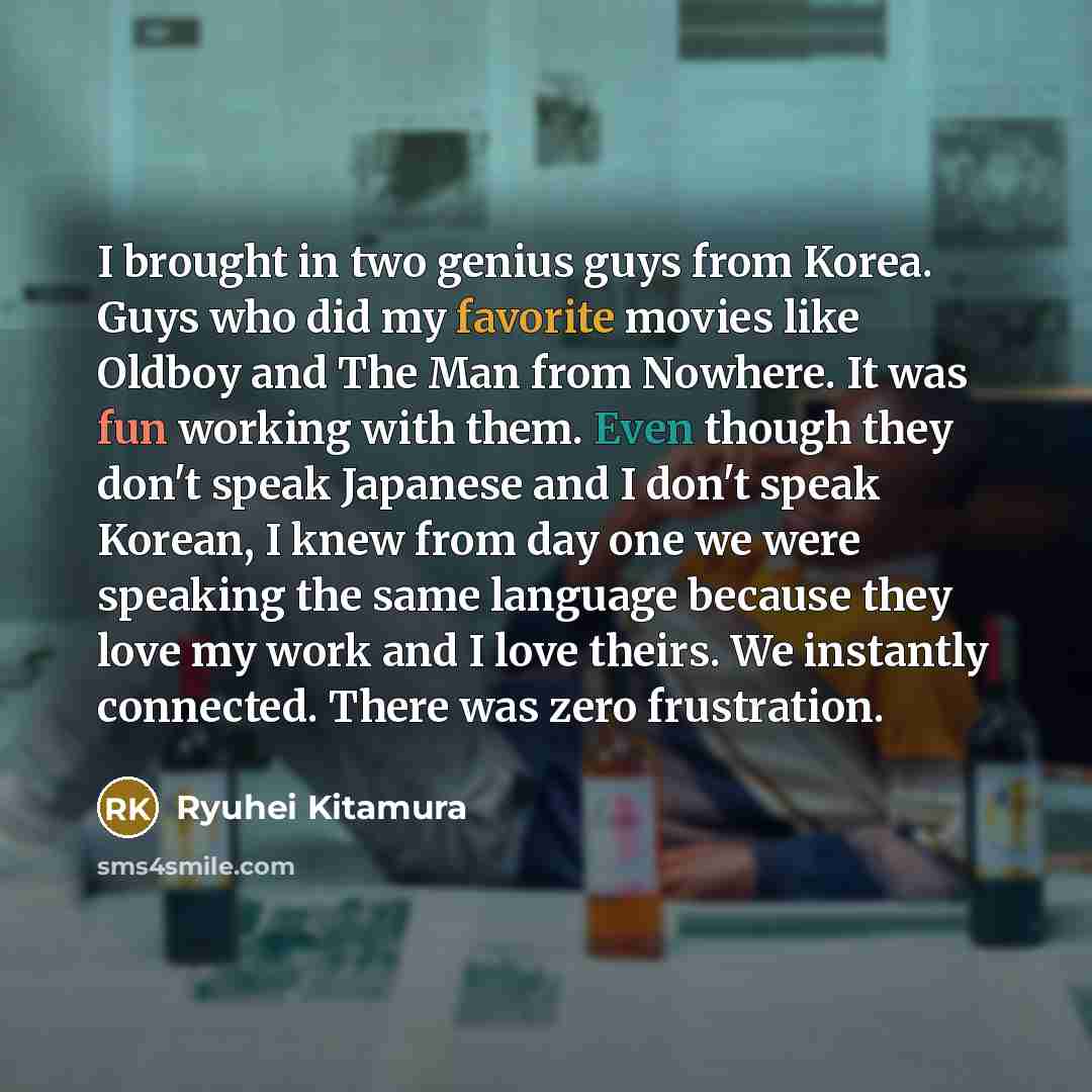 “I brought in two genius guys from Korea. Guys who did my favorite movies like Oldboy and The Man from Nowhere. It was fun working with them. Even though they don't speak Japanese and I don't speak Korean, I knew from day one we were speaking the same language because they love my work and I love…” quote by Ryuhei Kitamura
