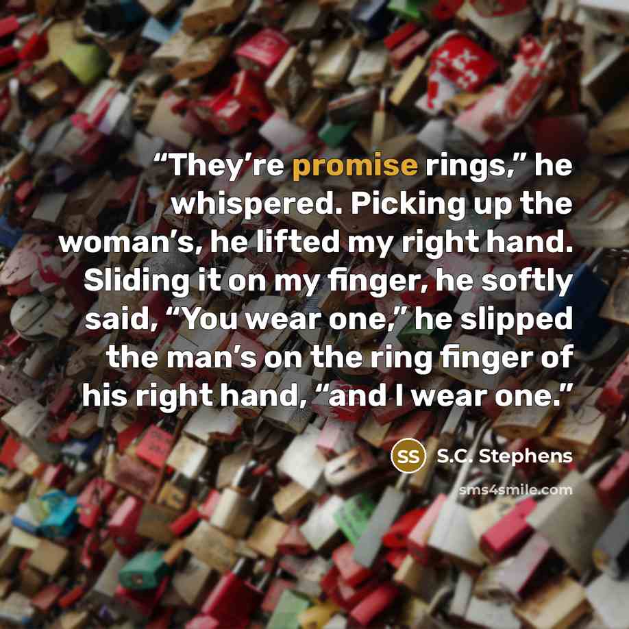 “They’re promise rings,” he whispered. Picking up the woman’s, he lifted my right hand. Sliding it on my finger, he softly said, “You wear one,” he slipped the man’s on the ring finger of his right hand, “and I wear one.” quote by S.C. Stephens