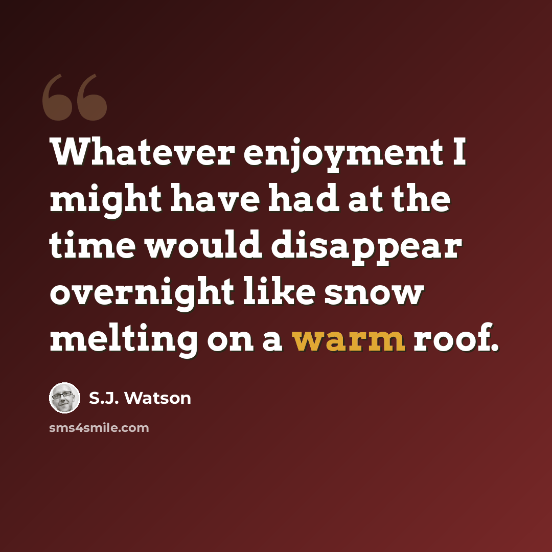 “Whatever enjoyment I might have had at the time would disappear overnight like snow melting on a warm roof.” quote by S.J. Watson
