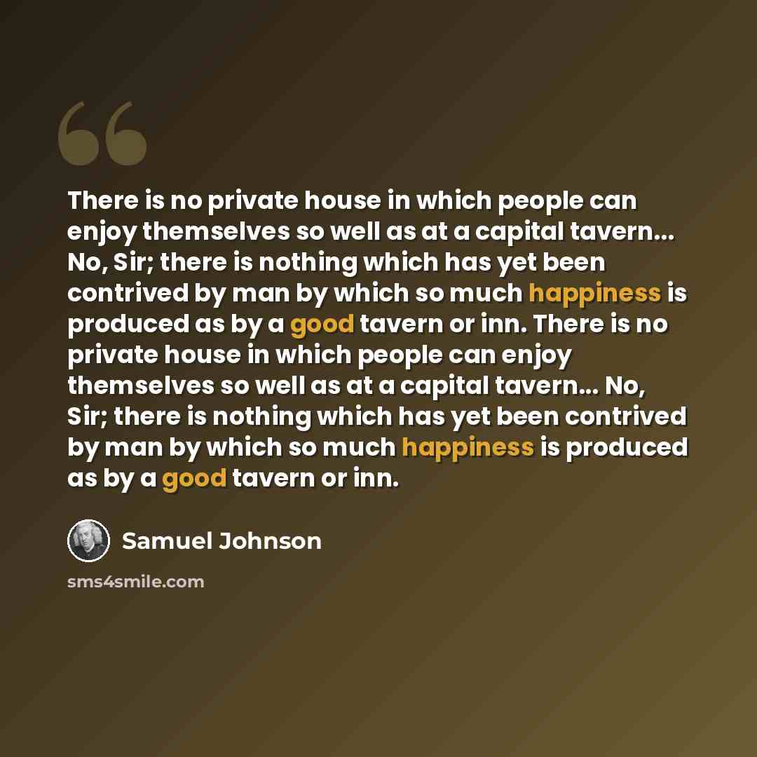 “There is no private house in which people can enjoy themselves so well as at a capital tavern... No, Sir; there is nothing which has yet been contrived by man by which so much happiness is produced as by a good tavern or inn. There is no private house in which people can enjoy themselves so well…” quote by Samuel Johnson