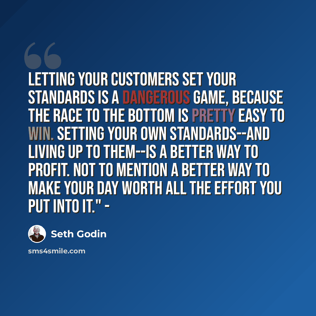 “Letting your customers set your standards is a dangerous game, because the race to the bottom is pretty easy to win. Setting your own standards--and living up to them--is a better way to profit. Not to mention a better way to make your day worth all the effort you put into it." -” quote by Seth Godin