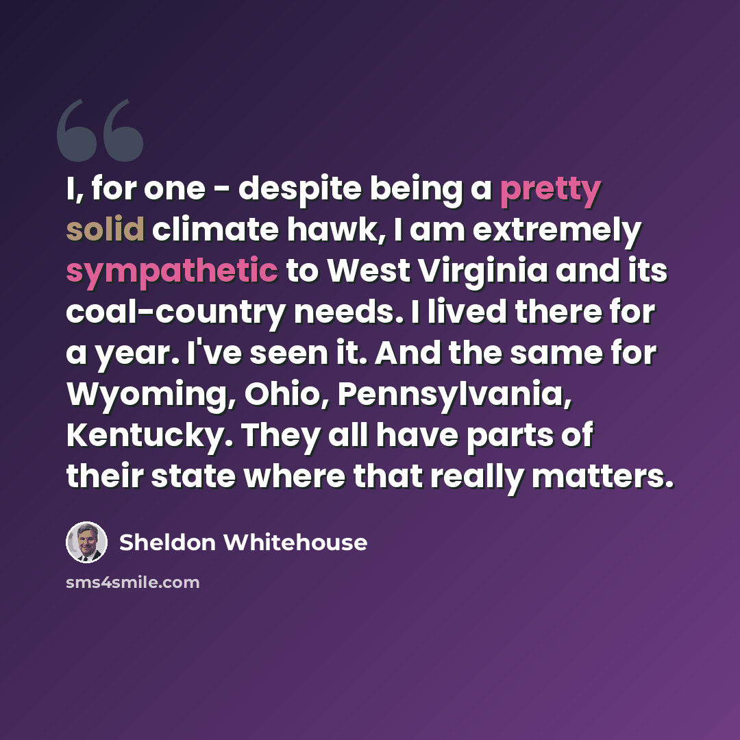 “I, for one - despite being a pretty solid climate hawk, I am extremely sympathetic to West Virginia and its coal-country needs. I lived there for a year. I've seen it. And the same for Wyoming, Ohio, Pennsylvania, Kentucky. They all have parts of their state where that really matters.” quote by Sheldon Whitehouse