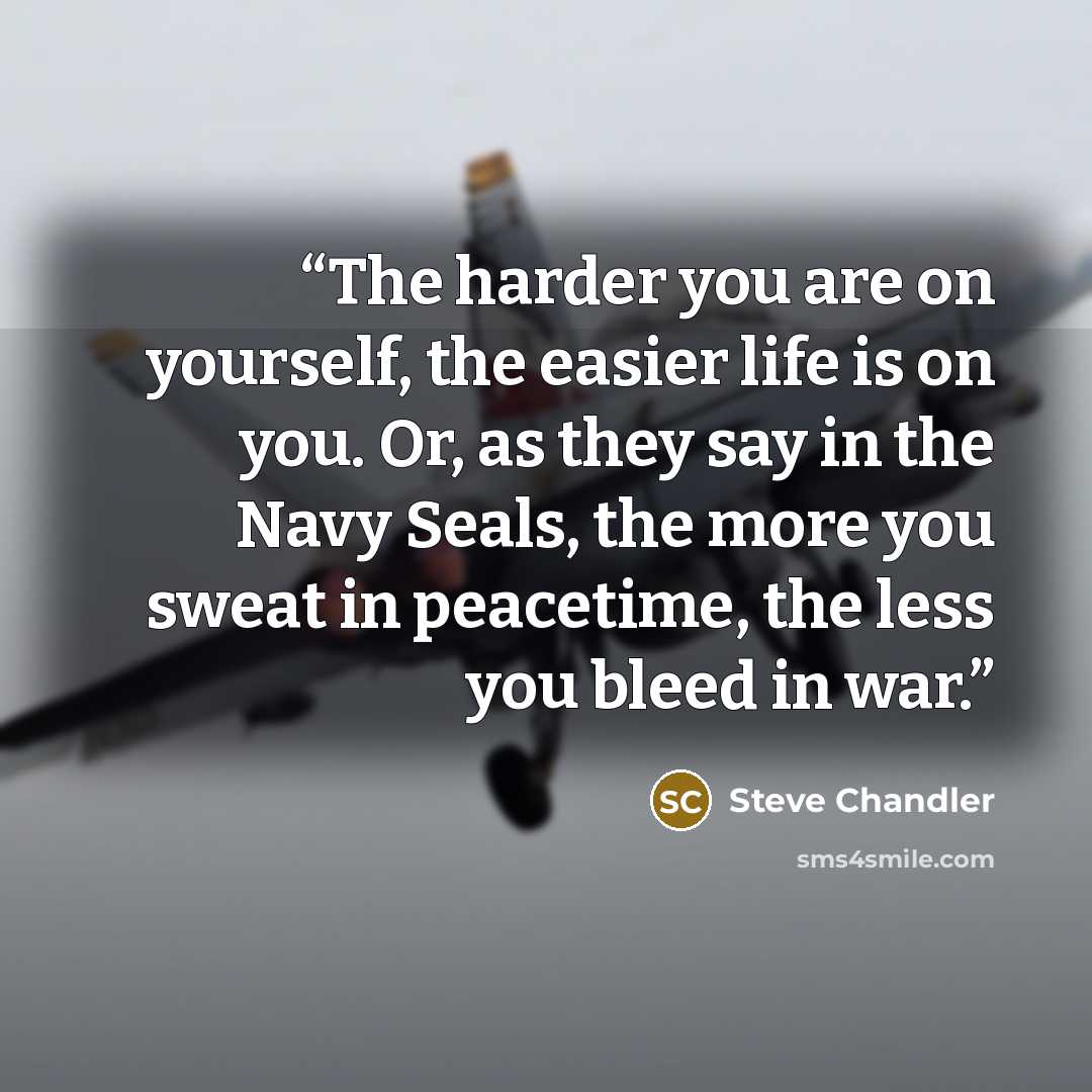 “The harder you are on yourself, the easier life is on you. Or, as they say in the Navy Seals, the more you sweat in peacetime, the less you bleed in war.” quote by Steve Chandler
