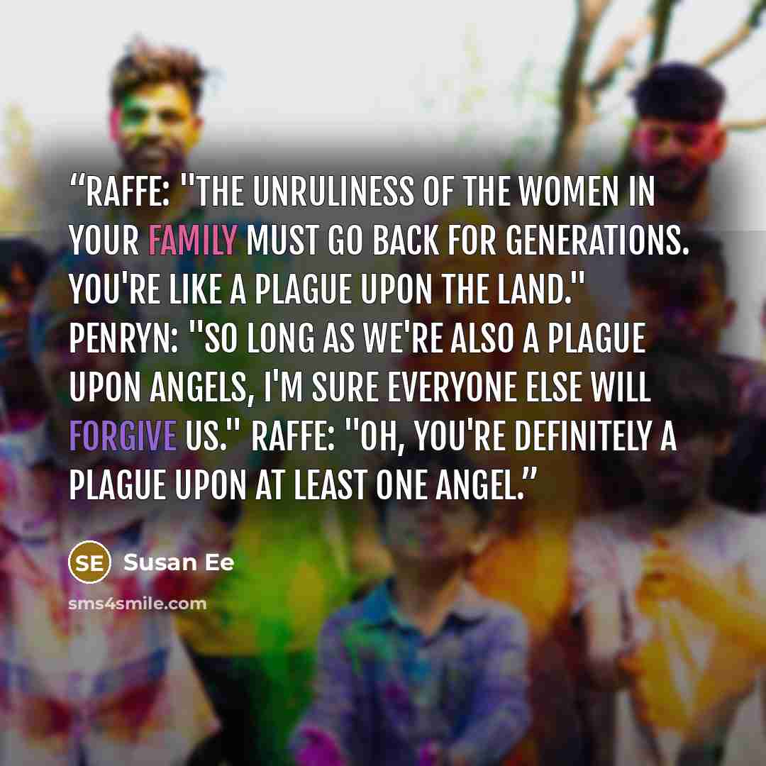 “Raffe: "The unruliness of the women in your family must go back for generations. You're like a plague upon the land." Penryn: "So long as we're also a plague upon angels, I'm sure everyone else will forgive us." Raffe: "Oh, you're definitely a plague upon at least one angel.” quote by Susan Ee