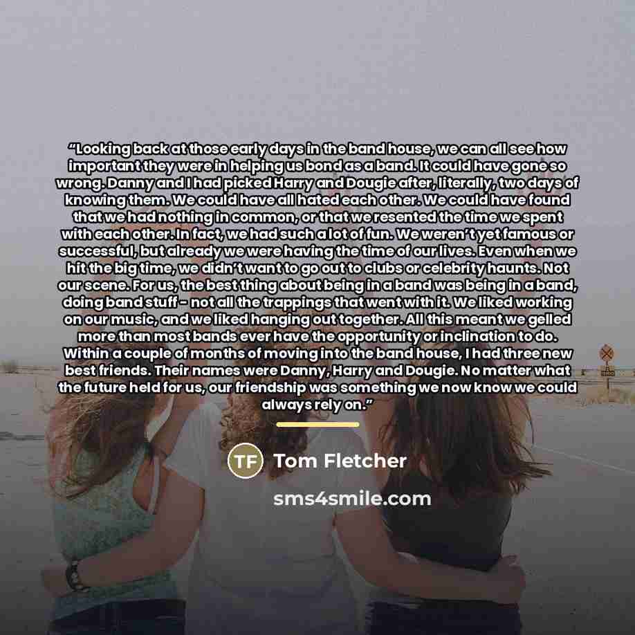 “Looking back at those early days in the band house, we can all see how important they were in helping us bond as a band. It could have gone so wrong. Danny and I had picked Harry and Dougie after, literally, two days of knowing them. We could have all hated each other. We could have found that we…” quote by Tom Fletcher