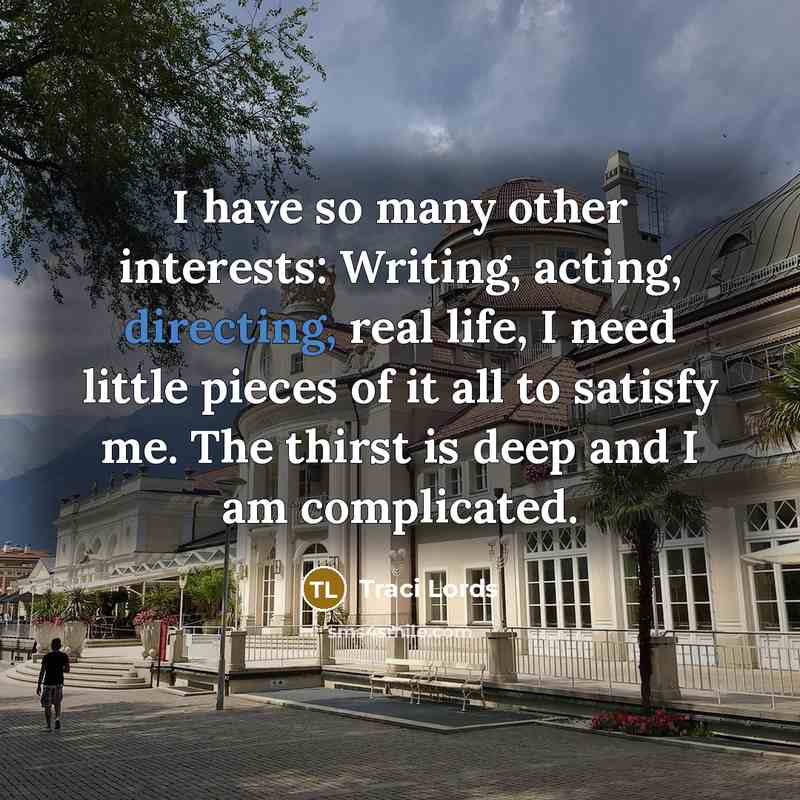 “I have so many other interests: Writing, acting, directing, real life, I need little pieces of it all to satisfy me. The thirst is deep and I am complicated.” quote by Traci Lords