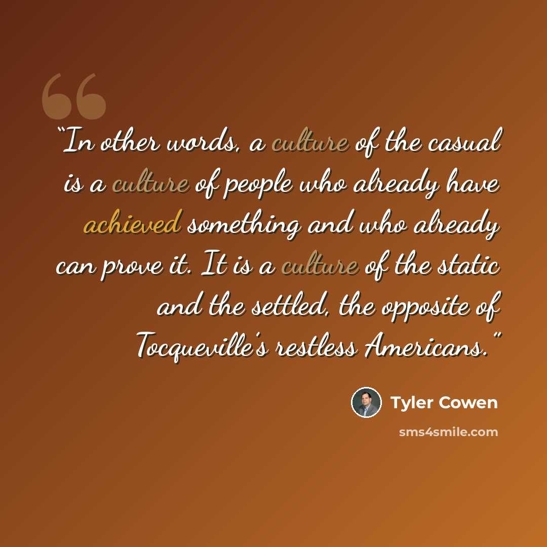 “In other words, a culture of the casual is a culture of people who already have achieved something and who already can prove it. It is a culture of the static and the settled, the opposite of Tocqueville’s restless Americans.” quote by Tyler Cowen