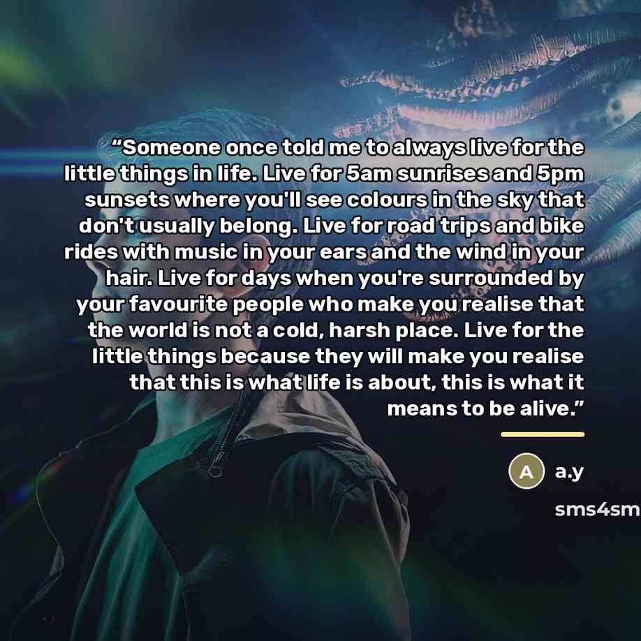 “Someone once told me to always live for the little things in life. Live for 5am sunrises and 5pm sunsets where you'll see colours in the sky that don't usually belong. Live for road trips and bike rides with music in your ears and the wind in your hair. Live for days when you're surrounded by your…” quote by Anonymous